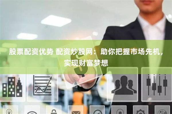 股票配资优势 配资炒股网：助你把握市场先机，实现财富梦想