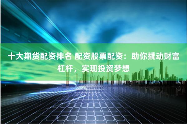 十大期货配资排名 配资股票配资：助你撬动财富杠杆，实现投资梦想