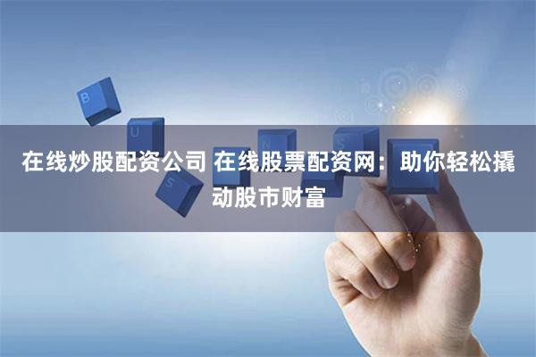 在线炒股配资公司 在线股票配资网：助你轻松撬动股市财富