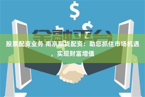 股票配资业务 南京期货配资：助您抓住市场机遇，实现财富增值
