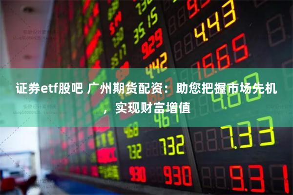 证券etf股吧 广州期货配资：助您把握市场先机，实现财富增值