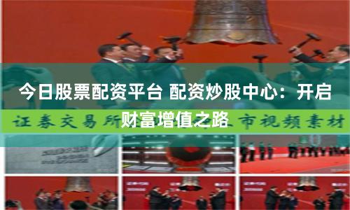 今日股票配资平台 配资炒股中心：开启财富增值之路