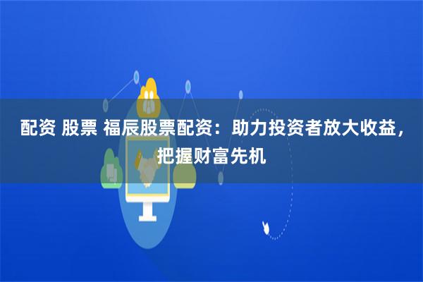 配资 股票 福辰股票配资：助力投资者放大收益，把握财富先机