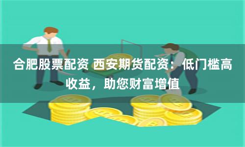 合肥股票配资 西安期货配资：低门槛高收益，助您财富增值