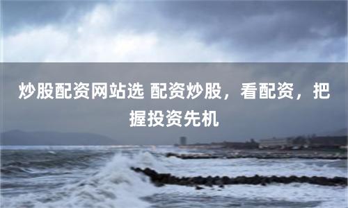 炒股配资网站选 配资炒股，看配资，把握投资先机