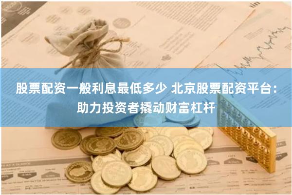 股票配资一般利息最低多少 北京股票配资平台：助力投资者撬动财富杠杆