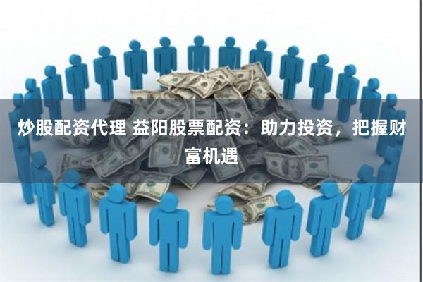 炒股配资代理 益阳股票配资：助力投资，把握财富机遇