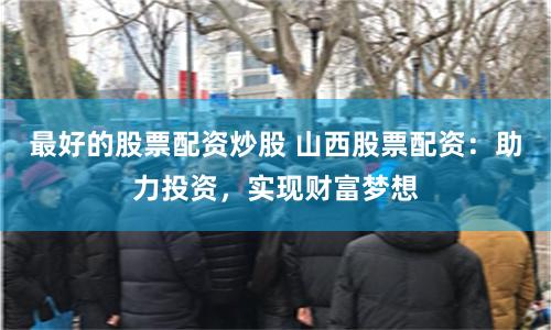 最好的股票配资炒股 山西股票配资：助力投资，实现财富梦想