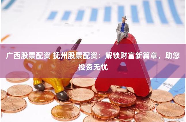 广西股票配资 抚州股票配资：解锁财富新篇章，助您投资无忧