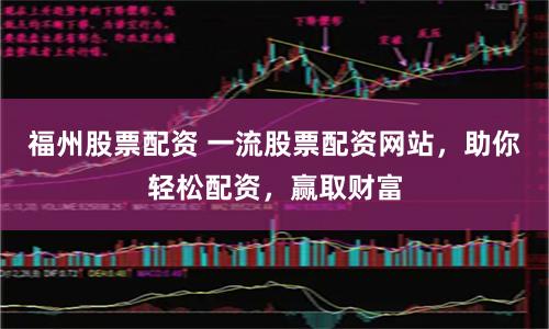 福州股票配资 一流股票配资网站，助你轻松配资，赢取财富
