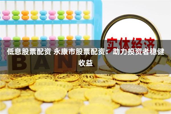 低息股票配资 永康市股票配资：助力投资者稳健收益