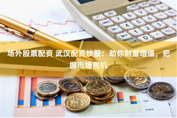 场外股票配资 武汉配资炒股：助你财富增值，把握市场先机