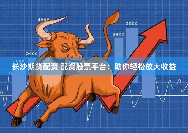 长沙期货配资 配资股票平台:助你轻松放大收益