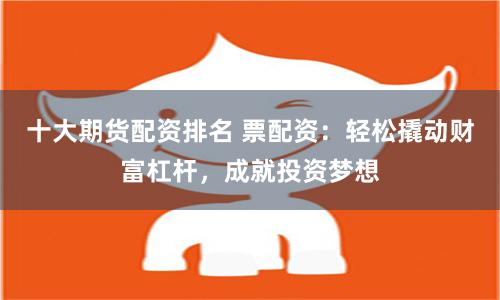 十大期货配资排名 票配资：轻松撬动财富杠杆，成就投资梦想