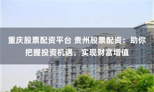 重庆股票配资平台 贵州股票配资：助你把握投资机遇，实现财富增值