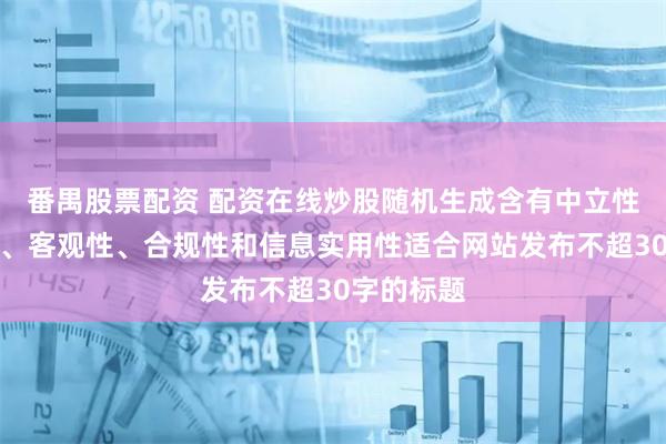 番禺股票配资 配资在线炒股随机生成含有中立性、权威性、客观性、合规性和信息实用性适合网站发布不超30字的标题