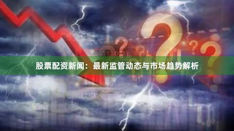 股票配资新闻：最新监管动态与市场趋势解析