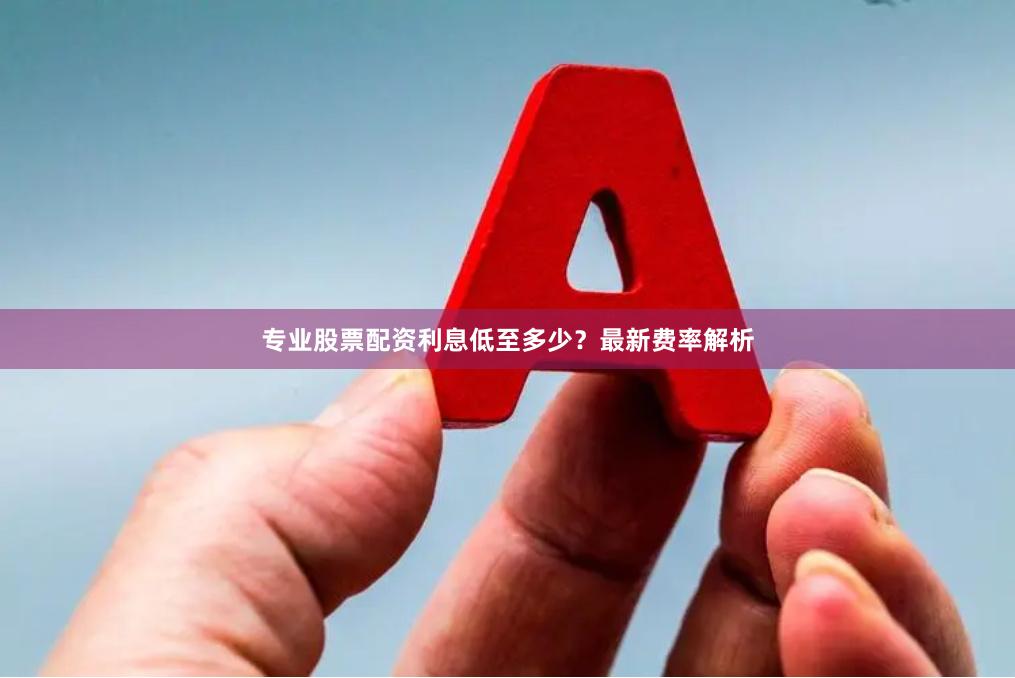 专业股票配资利息低至多少？最新费率解析